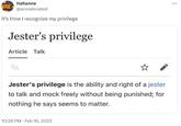 italianne @anniebriated it's time I recognize my privilege Jester's privilege Article Talk ZA Jester's privilege is the ability and right of a jester to talk and mock freely without being punished; for nothing he says seems to matter. 10:28 PM Feb 16, 2022 :