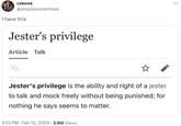 схеила @sheylasometimes I have this Jester's privilege Article Talk XA Jester's privilege is the ability and right of a jester to talk and mock freely without being punished; for nothing he says seems to matter. 9:13 PM - Feb 13, 2024 2.6M Views ⠀