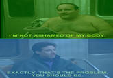 I'M NOT ASHAMED OF MY BODY. EXACTLY. THAT'S THE PROBLEM. YOU SHOULD BE.