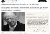 Sulaiman Ahmed ibc @ShaykhSulaiman BREAKING: JACOB ROTHSCHILD DIES AT THE AGE OF 87 Subscribe His so-called "achievement" was being the son of the man that received a letter that marked the ignominious start of Palestinian suffering: the infamous Balfour Declaration. ... Dear Lord Rothschild, I have much pleasure in conveying to you, on behalf of His Majesty's Government, the following declaration of sympathy with Jewish Zionist aspirations which has been submitted to, and approved by, the Cabinet Last edited 7:22 AM Feb 26, 2024 63.8K Views November and, 1917. His Majesty's Government view with favour the establishment in Palestine of a national home for the Jewish people, and will use their best endeavours to facilitate the achievement of this object, it being clearly understood that nothing shall be done which may prejudice the civil and religious rights of existing non-Jewish communities in Palestine, or the rights and political status enjoyed by Jews in any other country" Y. And. I should be grateful if you would bring this declaration to the knowledge of the Zionist Federation. и