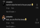 JAY conceptions noah let's leave the trend to the poor people 5d ago Reply View 133 replies V jonthewhore Noah, you can afford that already 5d ago Reply View 53 replies 177K 130.4K