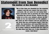 Statement from Sue Benedict The mother of Nex Benedict 2 OKLAHOMA "We at this time are thankful for the ongoing support and did not expect the love from everyone. We are sorry for not using their name correctly and as parents we were still learning the correct forms. Please do not judge us as Nex was judged, please do not bully us for our ignorance on the subject. Nex gave us that respect and we are sorry in our grief that we overlooked them. I lost my child, the headstone will have [the] correct name of their choice. The rest of monies will go to other children dealing with the right to be who they feel they are, in Nex Benedict's name. God bless"