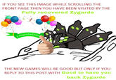 IF YOU SEE THIS IMAGE WHILE SCROLLING THE FRONT PAGE THEN YOU HAVE BEEN VISITED BY THE Fully recovered Zygarde ww Congratulation € THE NEW GAMES WILL BE GOOD BUT ONLY IF YOU REPLY TO THIS POST WITH Good to have you back Zygarde