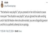 nicole @sunflowersapnap "the behavior was playful" yet you pressed on her old bruises to cause more pain "the situation was playful" yet you ignored her safe wording and in fact bit Harder when she safe worded. you are a disgusting person and this is a pathetic attempt at an apology. 11:35 AM. Feb 27, 2024 134.1K Views .