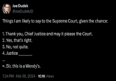 Supreme Court Joe Dudek @JoeDudekJD Things I am likely to say to the Supreme Court, given the chance: 1. Thank you, Chief Justice and may it please the Court. 2. Yes, that's right. 3. No, not quite. 4. Justice ∞, Sir, this is a Wendy's. 7:24 PM. Feb 26, 2024 10.1K Views