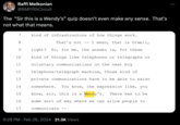 No Sense Raffi Melkonian @RMFifth Circuit The "Sir this is a Wendy's" quip doesn't even make any sense. That's not what that means. 7 8 9 10 11 12 13 14 15 16 17 kind of infrastructure of how things work. • That's not I mean, that is Orwell, right? So, for me, the answer is, for these kind of things like telephones or telegraphs or voluntary communications on the next big telephone/telegraph machine, those kind of private communications have to be able to exist somewhere. You know, the expression like, you know, sir, this is a Wendy's. There has to be some sort of way where we can allow people to communicate 9:28 PM Feb 26, 2024 21.3K Views :