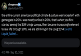 cheyenne OK @evilvillain1231 the entire current american political climate & culture war kicked off with gamergate in 2014. was mostly online in 2014, that's when you first started seeing the SJW cringe comps, then became increasingly relevant to real life through 2015. we are still living in the Long 2014 x.com/ Liquid Sailor/... This post is unavailable. 4:13 PM Sep 30, 2022