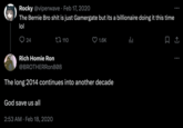 Rocky @viperwave Feb 17, 2020 The Bernie Bro s--- is just Gamergate but its a billionaire doing it this time lol 24 Rich Homie Ron @BROTHERRon808 110 God save us all 2:53 AM Feb 18, 2020 1.6K The long 2014 continues into another decade ala 口企 :