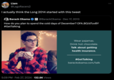 Liam @LegoRacers2 I actually think the Long 2014 started with this tweet Barack Obama @BarackObama · Dec 17, 2013 How do you plan to spend the cold days of December? OFA.BO/d7uvBY #GetTalking 5:09 PM Feb 27, 2024 132.8K Views Wear pajamas. Drink hot chocolate. Talk about getting health insurance. #Get Talking barackobama.com/talk ;: