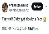 Chase Benjaminz @ChaseBenjaminz They said Diddy got hit with a Frico 11:02 PM. Feb 27, 2024 2.9M Views Follow