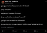 Snow Dan: The Return @Stolen Dans george, entering the apartment: well! i lost it! jerry: lost what? george: the mandate of heaven! jerry: you lost the mandate of heaven?! george: i lost the mandate of heaven!! kramer, bursting through the door in full imperial regalia: hēi, jié ruì. 9:30 PM. Aug 29, 2022 77 16.6K 43K 1.9K : ↑
