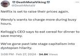 BOOBIES AND RANCH ** Death MetalViking .. @Death MetalV Netflix is set to raise their prices again. Wendy's wants to charge more during busy hours. Kellogg's CEO says to eat cereal for dinner to save money. We've gone past late stage capitalism into dystopian hilarity. 3:08 PM. Feb 27, 2024 · 34.8K Views