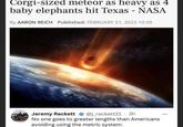 Corgi-sized meteor as heavy as 4 baby elephants hit Texas - NASA By AARON REICH Published: FEBRUARY 21, 2023 10:39 Jeremy Reckett @j_reckett21 3h No one goes to greater lengths than Americans avoiding using the metric system. ...