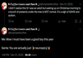 Coffee Lovers and Fans &@tonyhawktruther. Dec 21, 2023 I didn't realize this til I was an adult but waking up on Christmas morning to a bunch of presents under the tree is NOT normal. It's a sigh of ADHD and autism. 62 1.6K 21K Coffee Lovers and Fans & @tonyhawktruther Me: Wow I must have been a good boy this year Santa: You are actually just neurospicy*++ 1:39 PM Dec 21, 2023 58.3K Views ₁758K (→ :