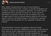 allmytwenties My daily experience as a neurospicy individual is horrid. I hear a small snippet of music, a part of speech spoke. In the same cadence as a song I know or even just a familiar musical note is all it takes for me to get sent into a downward spiral of hours upon hours of listening to whatever song I was just reminded of on repeat inside my head. God forbid I have multiple stimuli that remind me of two different songs that are in the same time signature because my brain will put both of those songs together in either the best or the worst remix of all time.