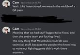 Cam Yesterday at 17:48 Yeah. Like I mentioned, we were in the middle of a QA pass. Cam Yesterday at 17:48 Meaning that we had stuff logged to be fixed, and then the entire team got f------ fired. The only thing that ME/Modus could do was technical stuff, because the people who know how to make our fighting game didn't work there anymore.