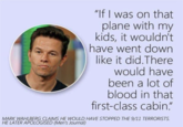 "If I was on that plane with my kids, it wouldn't have went down like it did.There would have been a lot of blood in that first-class cabin." MARK WAHLBERG CLAIMS HE WOULD HAVE STOPPED THE 9/11 TERRORISTS. HE LATER APOLOGISED (Men's Journal)