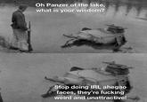 Oh Panzer of the lake, what is your wisdom? Stop doing IRL ahegao faces, they're f------ weird and unattractive!