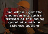 me when i got the engineering autism instead of the being good at math or science autism