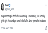 Daniel : 7:15 PM Mar 1, 2024 ... @growing_daniel Imagine coming in the fluffer. Devastating. Embarrassing. The birthday girl is right there and you came in the fluffer. Never gonna live this down.