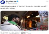 4x Dexertonox @Dexertonox White boy orders in perfect Turkish, shocks kebab vendor in Japan 8-9498- K ככל tonka CALENT 10:21 PM Jun 23, 2023 · 227.7K Views M.SE C 41007 HOT BAUCE HAL HAND BY 7000 1758 7750 HASANABIHASANABI HASANTHEHUNⒸHASANDRIKER HASANDPIKED
