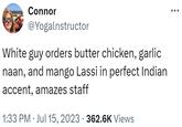 Connor @Yogalnstructor White guy orders butter chicken, garlic naan, and mango Lassi in perfect Indian accent, amazes staff 1:33 PM Jul 15, 2023 · 362.6K Views