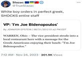 Slazac @TrueSlazac White boy orders in perfect greek, SHOCKS entire staff VP: 'I'm Joe Bidenopoulos' By JENNIFER EPSTEIN | 08/31/2012 01:42 PM EDT WARREN, Ohio - The vice president strode into a local restaurant here with a message for the Greek-Americans enjoying their lunch: "I'm Joe Bidenopoulos." 7:12 AM - Nov 24, 2023 201.9K Views .