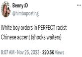 Benny :D @himboposting White boy orders in PERFECT racist Chinese accent (shocks waiters) 8:07 AM Nov 26, 2023 320.5K Views