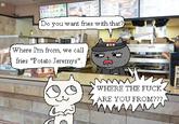 Do you want fries with that? Where I'm from, we call fries "Potato Jeremys". TBK WHERE THE F--- ARE YOU FROM??? M