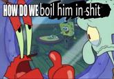 HOW DO WE boil him in s---