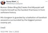 Sussy Matt @MattApocaalypse Rumor: Elden Ring DLC leaks find Miyazaki self inserts himself as the hardest final boss in from software history. His dungeon is guarded by a battalion of barefoot assassins surrounded by the biggest poison swamp yet. (real) 10:21 PM Dec 1, 2022