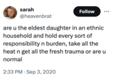 sarah Follow @heavenbrat are u the eldest daughter in an ethnic household and hold every sort of responsibility n burden, take all the heat n get all the fresh trauma or are u normal 2:33 PM Sep 3, 2020