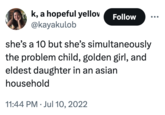 k, a hopeful yellov @kayakulob Follow she's a 10 but she's simultaneously the problem child, golden girl, and eldest daughter in an asian household 11:44 PM ⚫ Jul 10, 2022