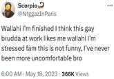 Scorpio @N1ggazInParis Wallahi I'm finished I think this gay brudda at work likes me wallahi I'm stressed fam this is not funny, I've never been more uncomfortable bro • 6:00 AM May 18, 2023 366K Views