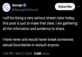 George @GeorgeNotFound Subscribe I will be doing a very serious stream later today, this post is just to make that clear. I am gathering all the infomation and evidence to share. I have never and would never break someones sexual boundaries or assault anyone. 7:25 PM · Mar 9, 2024 6.8M Views