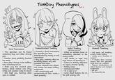DDD Tomboy Phenotypes Part 2 - Feral Tomcreature This specimen can be found collecting bugs and other strange pets - Touches grass, probably touched too much - Have other strange niche hobbies, like collecting knives - Gets way too excited when talking about certain lore (True crime and animals come to mind) Will fight you, destroys other girls in combat Domesticated Tomboy Formerly a feral tomcreature, this specimen has been domesticated by society or self realizations - Very girly, womanly vibes are incredibly potent, very well groomed and clean. Certain interests and objects will awaken the sealed tomboy underneath Will occasionally and unconciously sit like a dude, a dead giveaway Rebel Tomboy. (With mental issues dlc) Either an extreme loner or unhealthily attached to the wrong crowd - - Will smoke or vape, very high chance of drinking to Listens to Mr.Kitty afterdark on repeat, doomer spotify - Family issues - Undiagnosed Adhd - "It is what it is" Cares about fashion, but on the goth grungy side Femcel Tomling Self aware, self doubting, anxiety ridden tomboy Likely owns firearms or weapons A higher than average chance that this specimen might shoot up a walmart Physical manifestations of schizo theories and crackpot conspiracies Sad girl - You cannot fix her