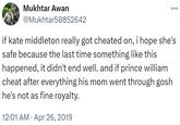 Mukhtar Awan @Mukhtar50852642 if kate middleton really got cheated on, i hope she's safe because the last time something like this happened, it didn't end well. and if prince william cheat after everything his mom went through gosh he's not as fine royalty. • 12:01 AM Apr 26, 2019