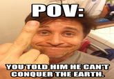 POV: YOU TOLD HIM HE CAN'T CONQUER THE EARTH.