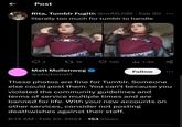 ← Post Rita, Tumblr Fugitiv @mAD_hØF⚫ Feb 20 literally too much for tumblr to handle NO 3 2718 126 Ilil 1.4K Matt Mullenweg @photomatt Follow These photos are fine for Tumblr. Someone else could post them. You can't because you violated the community guidelines and terms of service multiple times and are banned for life. With your new accounts on other services, consider not posting deathwishes against their staff. • 6:14 AM Feb 22, 2024 153 Views