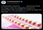 CONSEQUENCE CONSEQUENCE @consequence A Nashville-based h; e band has fired its singer after he allegedly dosed his bandmate with estrogen in a plot to steal his fiancée: cos.lv/NZrZ50Q1500 orale omp