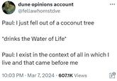 ÷ dune opinions account @fellawhomstdve Paul: I just fell out of a coconut tree *drinks the Water of Life* Paul: I exist in the context of all in which I live and that came before me 10:03 PM Mar 7, 2024 607.1K Views