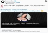 XX 爻 StreamerBans @StreamerBans. Follow Automated Twitch Partner "StrawberryTabby" has been banned! streamerbans.com/user/strawberr... #twitch #ban #eighthban #partner #twitchpartner Twitch Partner "strawberrytabby" has been banned! Click here to look at their ban history 7000000 streamerbans.com StrawberryTabby - StreamerBans Look at the ban history for the Twitch streamer StrawberryTabby X