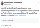 extremely pleasant mail delivery guy @dumbmailguy A fun little fact about Tesla is for several years now they've simultaneously been one of the industry leaders in customer satisfaction *and* held the highest number of complaints per 100 cars sold. Tesla ownership is a literal cult. x.com/ChiarelloERISA... This post is unavailable. 1:37 AM Mar 4, 2024