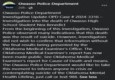 Owasso Police Department 20h - Owasso Police Department Investigative Update OPD Case # 2024-3316- Investigation into the death of Owasso High School Student Nex Benedict From the beginning of this investigation, Owasso Police observed many indications that this death was the result of suicide. However, investigators did not wish to confirm that information without the final results being presented by the Oklahoma Medical Examiner's Office. The Oklahoma Medical Examiner's report has now been made public. See Oklahoma Medical Examiner's report for Cause of Death and means. The Owasso Police Department would like to take this moment to inform anyone in crisis or contemplating suicide of the Oklahoma Mental Health Lifeline, just call or text 988. See less