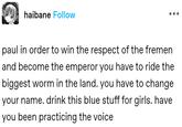 haibane Follow paul in order to win the respect of the fremen and become the emperor you have to ride the biggest worm in the land. you have to change your name. drink this blue stuff for girls. have you been practicing the voice