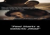 Paul, promise you won't establish yourself as a messiah figure, turn the Fremen into religious fanatics, and start a Galactic Jihad. Chani, I'm absolutely not going to start a Galactic Jihad. "Paul Starts a Galactic Jihad"