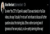 Brian Merchant @bcmerchant 13h So when *the CTO* of OpenAl is asked if Sora was trained on YouTube videos, she says "actually I'm not sure" and refuses to discuss all further questions about the training data. Either a rather stunning level of ignorance of her own product, or a lie-pretty damning either way!