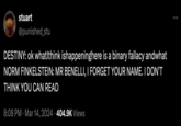 stuart @punished_stu DESTINY: ok whatIthink ishappeninghere is a binary fallacy andwhat NORM FINKELSTEIN: MR BENELLI, I FORGET YOUR NAME. I DON'T THINK YOU CAN READ 8:08 PM Mar 14, 2024 404.9K Views