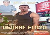 SAY. HIS. NAME y R RYAN GOSLING IS Speedway 2.79 99 GEORGE FLOYD SUS AMOGUS PRESENTS GEORGE FLOYD A FILM BY QUENTIN TARANTINO IN ASSOC BLACK LIVES MATTER DESIGNER RYAN GOSLING JACK BLACK TOM HOLLAND "GEORGE FLOYD MUSIKANYE EAST COSE BOPH ADESE EDIT HUGH MUNGUS GOKU PUT FORTNITE JONESY PRODUCE RED IMPOSTER STORY MARTIN SCORCESE PRODUTON JOHN SMITH DESIGNER SCREENPLA PRODUCER PLAY SOULJA BOY DIRECTE QUENTIN TARANTINO