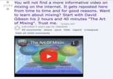 2132 You will not find a more informative video on mixing on the internet. It gets reposted here from time to time and for good reasons. Want to learn about mixing? Start with David Gibson his 2 hours and 40 minutes "The Art of Mixing". Trust me. (youtu.be) submitted 5 years ago by [deleted] 95 comments share save hide report crosspost hide all child comments HOME The Art Of Mixin... STUDIO LEAD ACOUSTIC GUITAR SNARE ACOUSTIC GUITAR BASS LVL 6 LLVL 5 VOLLVL 4 VOLLVL 3 VOL LVL 2 VOL LVL 1